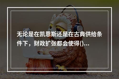 无论是在凯恩斯还是在古典供给条件下，财政扩张都会使得()。