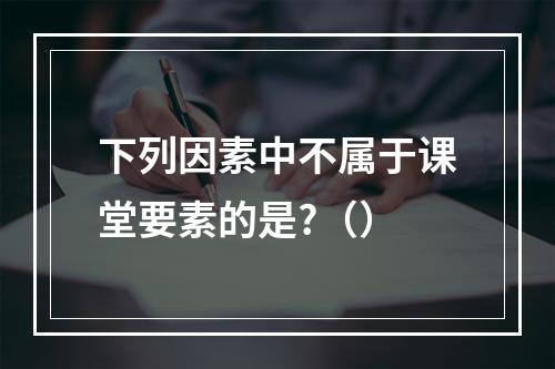 下列因素中不属于课堂要素的是?（）