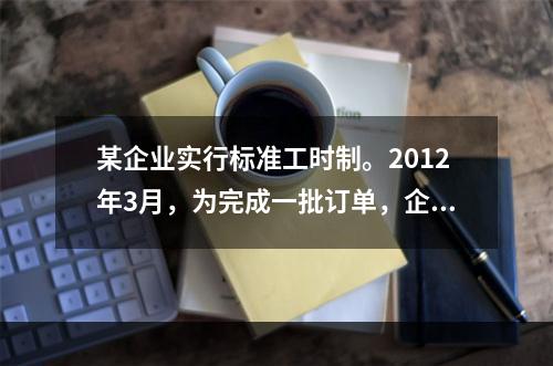 某企业实行标准工时制。2012年3月，为完成一批订单，企业安