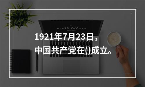 1921年7月23日，中国共产党在()成立。