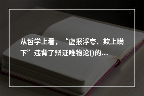 从哲学上看，“虚报浮夸、欺上瞒下”违背了辩证唯物论()的原理