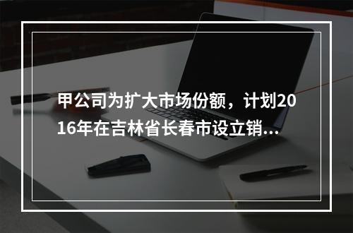 甲公司为扩大市场份额，计划2016年在吉林省长春市设立销售代