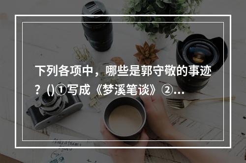 下列各项中，哪些是郭守敬的事迹？()①写成《梦溪笔谈》②算出