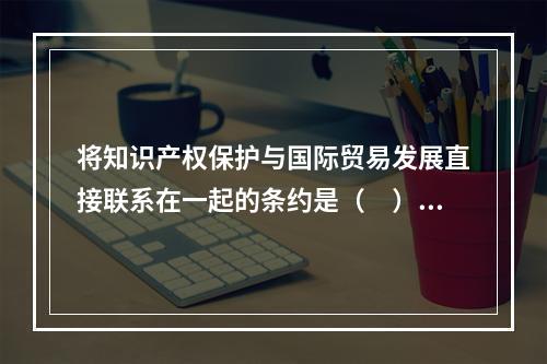 将知识产权保护与国际贸易发展直接联系在一起的条约是（　）。