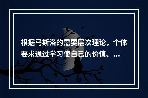 根据马斯洛的需要层次理论，个体要求通过学习使自己的价值、潜能