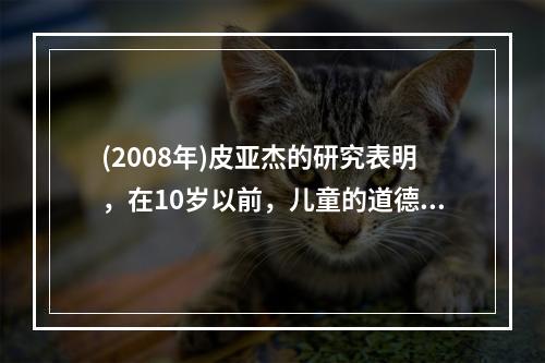 (2008年)皮亚杰的研究表明，在10岁以前，儿童的道德主要