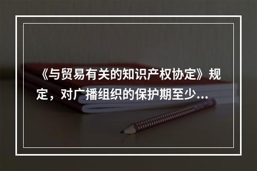 《与贸易有关的知识产权协定》规定，对广播组织的保护期至少应为