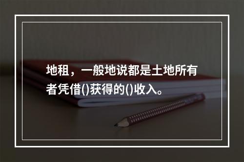 地租，一般地说都是土地所有者凭借()获得的()收入。