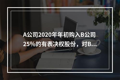 A公司2020年年初购入B公司25％的有表决权股份，对B公司