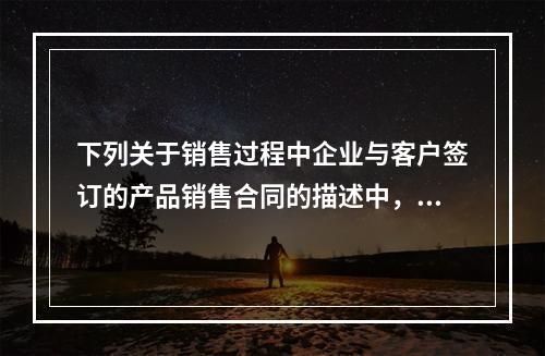 下列关于销售过程中企业与客户签订的产品销售合同的描述中，正确