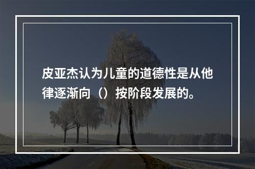 皮亚杰认为儿童的道德性是从他律逐渐向（）按阶段发展的。