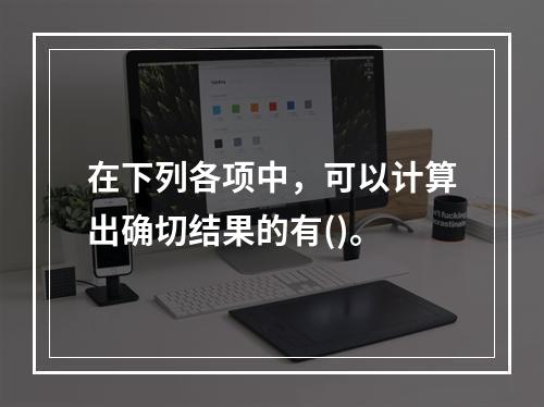 在下列各项中，可以计算出确切结果的有()。