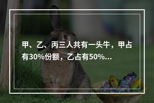 甲、乙、丙三人共有一头牛，甲占有30%份额，乙占有50%份额