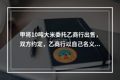 甲将10吨大米委托乙商行出售，双方约定，乙商行以自己名义对外