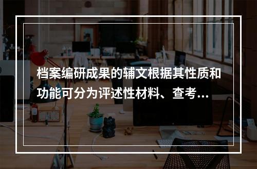 档案编研成果的辅文根据其性质和功能可分为评述性材料、查考性材