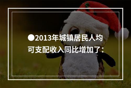 ●2013年城镇居民人均可支配收入同比增加了：