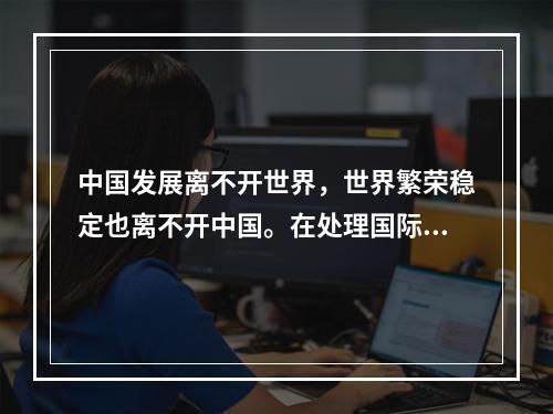 中国发展离不开世界，世界繁荣稳定也离不开中国。在处理国际关系