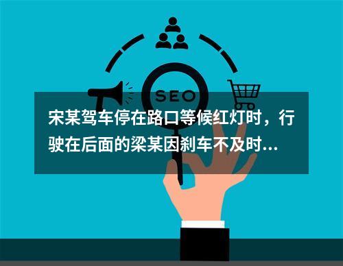 宋某驾车停在路口等候红灯时，行驶在后面的梁某因刹车不及时撞向