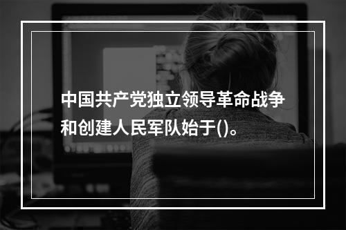 中国共产党独立领导革命战争和创建人民军队始于()。