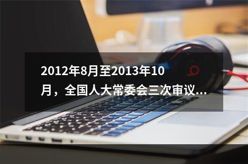 2012年8月至2013年10月，全国人大常委会三次审议《中