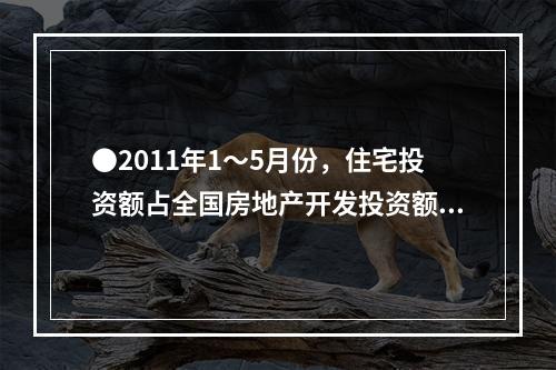 ●2011年1～5月份，住宅投资额占全国房地产开发投资额的比