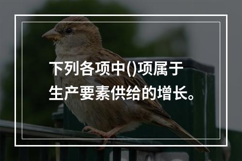 下列各项中()项属于生产要素供给的增长。