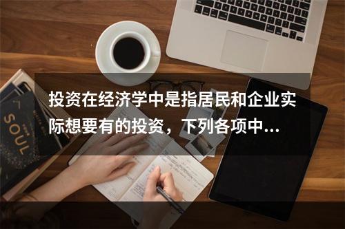 投资在经济学中是指居民和企业实际想要有的投资，下列各项中，属