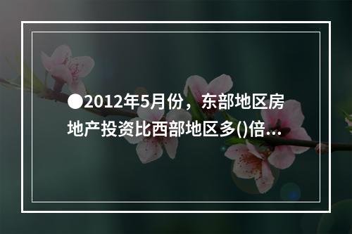 ●2012年5月份，东部地区房地产投资比西部地区多()倍。