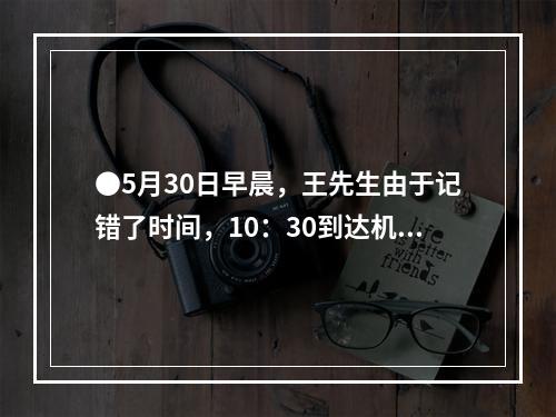 ●5月30日早晨，王先生由于记错了时间，10：30到达机场时