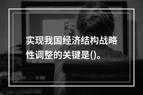 实现我国经济结构战略性调整的关键是()。