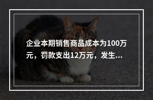 企业本期销售商品成本为100万元，罚款支出12万元，发生管理