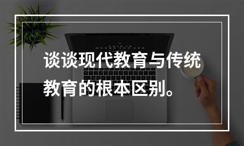 谈谈现代教育与传统教育的根本区别。