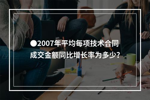 ●2007年平均每项技术合同成交金额同比增长率为多少？