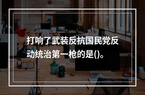 打响了武装反抗国民党反动统治第一枪的是()。