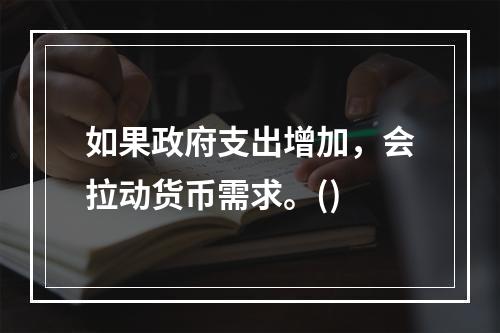 如果政府支出增加，会拉动货币需求。()