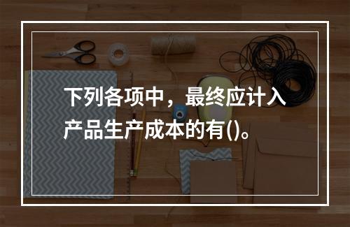 下列各项中，最终应计入产品生产成本的有()。