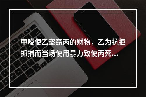 甲唆使乙盗窃丙的财物，乙为抗拒抓捕而当场使用暴力致使丙死亡。