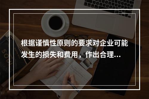 根据谨慎性原则的要求对企业可能发生的损失和费用，作出合理预计