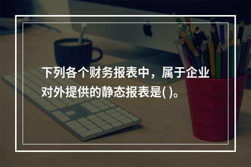 下列各个财务报表中，属于企业对外提供的静态报表是( )。