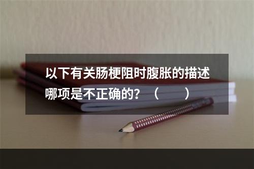 以下有关肠梗阻时腹胀的描述哪项是不正确的？（　　）