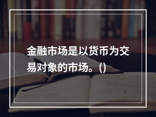 金融市场是以货币为交易对象的市场。()