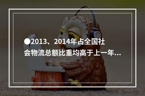 ●2013、2014年占全国社会物流总额比重均高于上一年水平