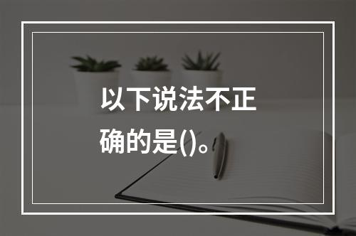 以下说法不正确的是()。