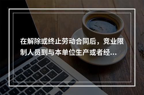 在解除或终止劳动合同后，竞业限制人员到与本单位生产或者经营同