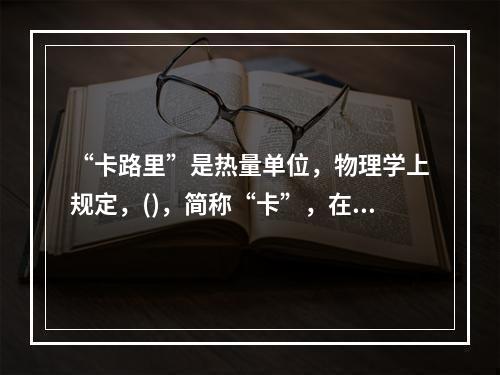 “卡路里”是热量单位，物理学上规定，()，简称“卡”，在汉语