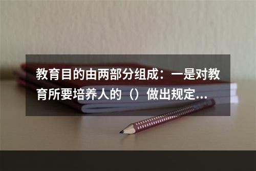 教育目的由两部分组成：一是对教育所要培养人的（）做出规定；二