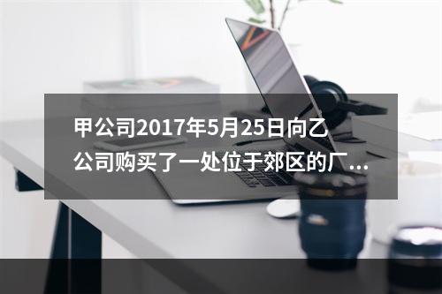 甲公司2017年5月25日向乙公司购买了一处位于郊区的厂房，