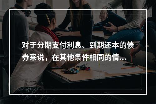 对于分期支付利息、到期还本的债券来说，在其他条件相同的情况下