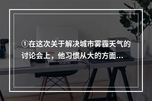 ①在这次关于解决城市雾霾天气的讨论会上，他习惯从大的方面思考