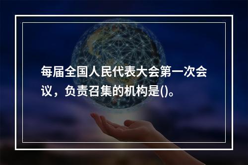 每届全国人民代表大会第一次会议，负责召集的机构是()。